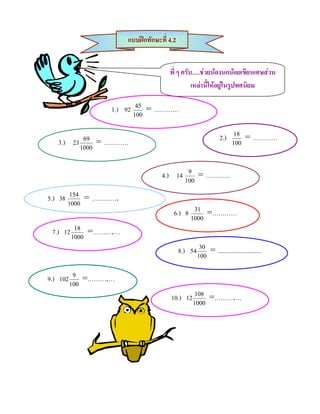 แบบฝกทักษะที่ 4.2


                                              พี่ ๆ ครับ….ชวยนองนกนอยเขียนเศษสวน
                                                        เหลานี้ใหอยูในรูปทศนิยม

                          1.) 92    45
                                         = …………
                                   100


                                                                           2.)     18
                                                                                          = …………
      3.)      23 69    = …………                                                    100
                 1000



                                           4.) 14          9
                                                                = …………
                                                          100

5.) 38       154
                     = ………….
            1000
                                                6.) 8       31
                                                                      =…………
                                                           1000

  7.)    12
               18
                     =……….…
              1000

                                                    8.)    54
                                                                 30
                                                                      = ............................
                                                                100


9.)     102
               9
                    =……….…
              100

                                               10.)       12
                                                                108
                                                                      =……….…
                                                               1000
 