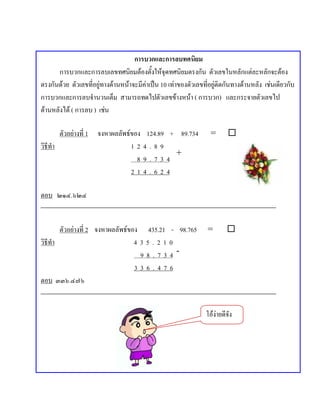 การบวกและการลบทศนิยม
      การบวกและการลบเลขทศนิยมตองตั้งใหจุดทศนิยมตรงกัน ตัวเลขในหลักแตละหลักจะตอง
ตรงกันดวย ตัวเลขที่อยูทางดานหนาจะมีคาเปน 10 เทาของตัวเลขที่อยูติดกันทางดานหลัง เชนเดียวกับ
การบวกและการลบจํานวนเต็ม สามารถทดไปตัวเลขขางหนา ( การบวก) และกระจายตัวเลขไป
ดานหลังได ( การลบ ) เชน

          ตัวอยางที่ 1   จงหาผลลพธของ
                                 ั        124.89 + 89.734         =       
วิธีทํา                              12   4.89
                                                   +
                                      8   9.734
                                     21   4.624

ตอบ ๒๑๔.๖๒๔


        ตัวอยางที่ 2 จงหาผลลัพธของ 435.21 - 98.765             =        
วิธีทํา                            435.210                         เติมเลข 0 ได
                                    98.734-
                                   336.476
ตอบ ๓๓๖.๔๗๖


                                                                 โองายดีจัง
 