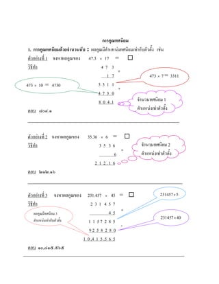 การคูณทศนิยม
 1. การคูณทศนิยมดวยจํานวนนับ : ผลคูณมีตําแหนงทศนิยมเทากับตัวตั้ง เชน
 ตัวอยางที่ 1 จงหาผลคูณของ 47.3 × 17 = 
 วิธีทํา                             47 3
                                              ×
                                        1 7                    473 × 7 = 3311
473 × 10 = 4730                    331 1
                                              +
                                   473 0
                                   8 0 4 .1             จํานวนทศนิยม 1
 ตอบ ๘๐๔.๑                                              ตําแหนงเทาตัวตั้ง



ตัวอยางที่ 2 จงหาผลคูณของ    35.36   ×6 =         
วิธีทํา                             35 36                 จํานวนทศนิยม 2
                                               ×
                                           6              ตําแหนงเทาตัวตั้ง
                                  2 1 2.1 6
ตอบ ๒๑๒.๑๖


ตัวอยางที่ 3    จงหาผลคูณของ 231.457 × 45 =                        231457 × 5
วิธีทํา                          231 457
  ผลคูณมีทศนิยม 3                          45 ×
                                                                      231457 × 40
  ตําแหนงเทากับตัวตั้ง       1 1 57 2 8 5
                                               +
                                92 5 8 2 8 0
                             1 0 ,4 1 5 .5 6 5
ตอบ ๑๐,๔๑๕.๕๖๕
 