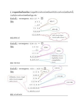 2. การคูณทศนิยมดวยทศนิยม : ผลคูณมีจํานวนตําแหนงทศนิยมเทากับจํานวนตําแหนงทศนิยมตัวตั้ง
 รวมกับจํานวนตําแหนงทศนิยมตัวคูณ เชน
 ตัวอยางที่ 1 จงหาผลคูณของ 45.2 × 2.7 = 
 วิธีทํา                            4 5 2              452 × 7
                                          ×
                                       27
                                 31 64
                                          +               452 × 20
                                 9 0 40
                               1 2 2.0 4                   ตัวตั้ง 1 ตําแหนง+ตัวคูณ 1
 ตอบ ๑๒๒.๐๔                                                ตําแหนงรวมเปน 2 ตําแหนง



 ตัวอยางที่ 2 จงหาผลคูณของ 12.34 × 5.1 = 
 วิธีทํา                        12 34       1234 ×
                                          ×
                                     51                                     1234 ×
                               12 3 4
                                          +
                             6 17 0 0                           ตัวตั้งมีทศนิยม 2 ตําแหนง +
                                                                ตัวคูณมีทศนิยม 1 ตําแหนง
                             6 2 .9 3 4                         รวมผลคูณมีทศนิยม 3
 ตอบ ๖๒.๙๓๔                                                     ตําแหนง



  ตัวอยางที่ 3 จงหาผลคูณของ 112.8 × 14.23 =                          1128 × 20

  วิธีทํา                                   112 8    1128 × 3

                                            142 3 ×                          1128 × 400
ตัวตั้งมีทศนิยม 1 ตําแหนง + ตัวคูณมี
ทศนิยม 2 ตําแหนงรวมผลคูณมี                 338 4
ทศนิยม 3 ตําแหนง                         2256 0 +                                             1128 × 1000
                                        4512 0 0
                                      1 1280 0 0
                                      1 6 0 5 .1 4 4
  ตอบ ๑,๖๐๕.๑๔๔
 