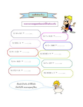 แบบฝกทักษะที่ 6.1


                  พวกเรามาหาผลคูณทศนิยมเหลานี้ดวยกันนะครับ


    1.) 14 × 0.5 = ………...
                                              2.) 7 × 21.52 =…………

   3.) 0.36 × 6 = ………...
                                                   4.) 2 × 3.005 = ………….

5.) 9 × 1.121 = ………...
                                          6.) 63.102 × 9 = ………...


 7.) 8 × 10.23 = ………...
                                              8.) 7 × 2.57 = ………...


 9.) 57.2 × 15 = ………...
                                              10.) 85.541 × 3 = ………...



        เปนอยางไรครับ..ทําไดรึเปลา
      ถาทําไมได ลองถามคุณครูไดนะ
 