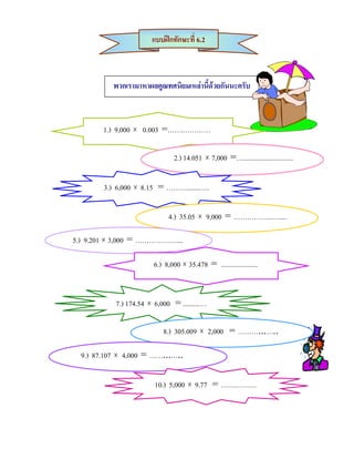 แบบฝกทักษะที่ 6.2



           พวกเรามาหาผลคูณทศนิยมเหลานี้ดวยกันนะครับ



        1.) 9,000 × 0.003 =…….…………

                                2.) 14.051 × 7,000 =….............................

        3.) 6,000 × 8.15 = ………........….

                             4.) 35.05 × 9,000 = ……………...…....

5.) 9.201 × 3,000 = ………………....

                        6.) 8,000 × 35.478 = .....................


           7.) 174.54 × 6,000 = ..........…

                           8.) 305.009 × 2,000 = ………...…..

  9.) 87.107 × 4,000 = ……...…..

                        10.) 5,000 × 9.77 = ………….…
 