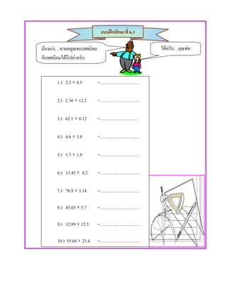 แบบฝกทักษะที่ 6.3

นองเกง…หาผลคูณของทศนิยม                        ไดครับ…คุณพอ
กับทศนิยมไดรึเปลาครับ


       1.) 2.3 × 0.5        =………………………

       2.) 2.36 × 12.2      =………………………

       3.) 62.1 × 0.12      =……………………..

       4.) 4.6 × 3.8        =………………………

       5.) 1.7 × 1.8        =………………………

       6.) 13.45 × 4.2      =………………………

       7.) 78.9 × 3.14      =………………………

       8.) 45.03 × 5.7      =………………………

       9.) 12.89 × 12.5     =………………………

       10.) 55.04 × 23.4    =………………………
 