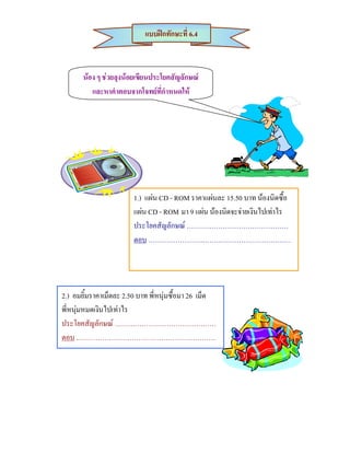 แบบฝกทักษะที่ 6.4



       นอง ๆ ชวยลุงนอยเขียนประโยคสัญลักษณ
          และหาคําตอบจากโจทยที่กําหนดให




                        1.) แผน CD - ROM ราคาแผนละ 15.50 บาท นองนิดซื้อ
                        แผน CD - ROM มา 9 แผน นองนิดจะจายเงินไปเทาไร
                        ประโยคสัญลักษณ ………………………………………
                        ตอบ ………………………………………………………




2.) อมยิ้มราคาเม็ดละ 2.50 บาท พี่หนุมซื้อมา 26 เม็ด
พี่หนุมหมดเงินไปเทาไร
ประโยคสัญลักษณ ………………………………………
ตอบ ..……………………………………………………
 