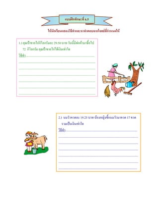 แบบฝกทักษะที่ 6.5

                                     ใหนักเรียนแสดงวิธีทําและหาคําตอบจากโจทยที่กําหนดให

1.) คุณปาขายไกกิโลกรัมละ 29.50 บาท วันนี้มีพอคามาซื้อไป
     72 กิโลกรัม คุณปาขายไกไดเงินเทาใด
วิธีทํา.........................................................................................
...................................................................................................
...................................................................................................
...................................................................................................
...................................................................................................
...................................................................................................
...................................................................................................




                                                   2.) นมวัวขวดละ 19.25 บาท นองหญิงซื้อนมวัวมาขวด 17 ขวด
                                                       รวมเปนเงินเทาใด
                                                   วิธีทํา.............................................................................................
                                                   .......................................................................................................
                                                   .......................................................................................................
                                                   .......................................................................................................
                                                   .......................................................................................................
                                                   .......................................................................................................
                                                   ......................................................................................................
 