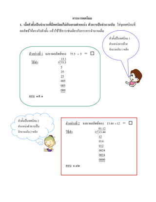การหารทศนิยม
 1. เมื่อตัวตั้งเปนจํานวนที่มีทศนิยมไมเกินสามตําแหนง ตัวหารเปนจํานวนนับ ใสจดทศนิยมที่
                                                                                ุ
 ผลลัพธใหตรงกับตัวตั้ง แลวใชวิธีหารเชนเดียวกับการหารจํานวนเต็ม
                                                                       ตัวตั้งเปนทศนิยม 1
                                                                       ตําแหนงหารดวย
                                                                       จํานวนนับ 1 หลัก
         ตัวอยางที่ 1 จงหาผลลัพธของ 75.5      ÷   5 = 
                                15.1
           วิธีทํา            5 75.5
                                5
                                25
                                25
                                005
                                005
                                000
         ตอบ ๑๕.๑




ตัวตั้งเปนทศนิยม 2
                                      ตัวอยางที่ 2 จงหาผลลัพธของ 13.44 ÷ 12 = 
ตําแหนงตัวหารเปน
                                                               01.12
จํานวนนับ 2 หลัก                      วิธีทํา               12 13.44
                                                               12
                                                               014
                                                               012
                                                               0024
                                                               0024
                                                               0000
                                      ตอบ ๑.๑๒
 