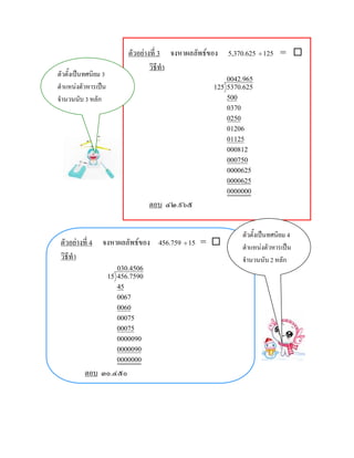 ตัวอยางที่ 3 จงหาผลลัพธของ 5,370.625 ÷ 125 = 
                                    วิธีทํา
ตัวตั้งเปนทศนิยม 3
                                                       0042.965
ตําแหนงตัวหารเปน                                 125 5370.625
จํานวนนับ 3 หลัก                                       500
                                                       0370
                                                       0250
                                                       01206
                                                       01125
                                                       000812
                                                       000750
                                                       0000625
                                                       0000625
                                                       0000000
                                    ตอบ ๔๒.๙๖๕

                                                           ตัวตั้งเปนทศนิยม 4
 ตัวอยางที่ 4 จงหาผลลัพธของ 456.759 ÷ 15 =              ตําแหนงตัวหารเปน
 วิธีทํา                                                   จํานวนนับ 2 หลัก
                         030.4506
                      15 456.7590
                         45
                         0067
                         0060
                         00075
                         00075
                         0000090
                         0000090
                         0000000
          ตอบ ๓๐.๔๕๐
 