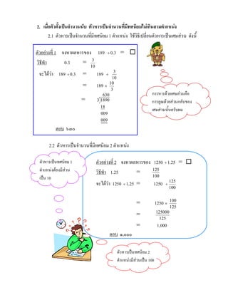 2. เมื่อตัวตั้งเปนจํานวนนับ ตัวหารเปนจํานวนที่มีทศนิยมไมเกินสามตําแหนง
       2.1 ตัวหารเปนจํานวนที่มีทศนิยม 1 ตําแหนง ใชวิธีเปลี่ยนตัวหารเปนเศษสวน ดังนี้

ตัวอยางที่ 1 จงหาผลหารของ 189 ÷ 0.3 = 
วิธีทํา        0.3     = 3
                             10
 จะไดวา 189 ÷ 0.3
                        =        189   ÷
                                            3
                                           10
                         =        189 ×  10
                                          3
                                     630                            การหารดวยเศษสวนคือ
                        =         3 1890                            การคูณดวยสวนกลับของ
                                    18
                                                                    เศษสวนนั้นครับผม
                                    009
                                    009
          ตอบ ๖๓๐

      2.2 ตัวหารเปนจํานวนที่มีทศนิยม 2 ตําแหนง

 ตัวหารเปนทศนิยม 1               ตัวอยางที่ 2 จงหาผลหารของ 1250 ÷ 1.25 = 
 ตําแหนงตองมีสวน               วิธีทํา 1.25        =      125
 เปน 10                                                             100
                                  จะไดวา 1250 ÷ 1.25 =             1250     ÷
                                                                                  125
                                                                                  100


                                                           =             1250 ×   100
                                                                                  125
                                                                         125000
                                                           =
                                                                           125
                                                           =              1,000
                                            ตอบ ๑,๐๐๐

                                                ตัวหารเปนทศนิยม 2
                                                ตําแหนงมีสวนเปน 100
 