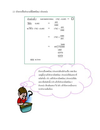 2.3 ตัวหารเปนจํานวนที่มีทศนิยม 3 ตําแหนง

                 ตัวอยางที่ 3 จงหาผลหารของ 1782 ÷ 0.495 = 
                 วิธีทํา 0.495        =     495
                                                    1000
                จะไดวา 1782 ÷ 0.495
                                            =      1782 ÷    495
                                                             1000


                                             =      1782 × 1000
                                                              495

                                                           3600
                                             =      495 1782000
                                                        1485
                                                        02970
                                                        02970
                     ตอบ ๓,๖๐๐



                              ตัวหารเปนทศนิยม 3 ตําแหนงตองมีสวนเปน 1000 ซินะ
                              งงอยูตั้งนานถาตัวหารมีทศนิยม 1 ตําแหนงก็เติมเลข 0 ที่
                              หลังตัวตั้ง 1 ตัว แตถาตัวหารมีทศนิยม 2 ตําแหนงก็เติม
                              เลข 0 ที่หลังตัวตั้ง 2 ตัว แลวถาตัวหารมีทศนิยม 3
                              ตําแหนง ตองเติมเลข 0 ไป 3ตัว แลวจึงหารเหมือนการ
                              หารจํานวนเต็มนี่เอง
 
