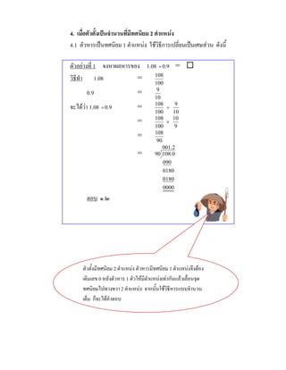 4. เมื่อตัวตั้งเปนจํานวนที่มีทศนิยม 2 ตําแหนง
4.1 ตัวหารเปนทศนิยม 1 ตําแหนง ใชวิธีการเปลี่ยนเปนเศษสวน ดังนี้

ตัวอยางที่ 1 จงหาผลหารของ 1.08 ÷ 0.9 = 
วิธีทํา 1.08             =    108
                                        100
       0.9                     =         9
                                        10
จะไดวา 1.08 ÷ 0.9            =        108
                                              ÷
                                                 9
                                        100     10
                                        108     10
                               =             ×
                                        100      9
                                        108
                               =
                                         90
                                            001.2
                               =        90 108.0
                                            090
                                            0180
                                            0180
                                            0000
       ตอบ ๑.๒




     ตัวตั้งมีทศนิยม 2 ตําแหนง ตัวหารมีทศนิยม 1 ตําแหนงจึงตอง
     เติมเลข 0 หลังตัวหาร 1 ตัวใหมีตําแหนงเทากันแลวเลื่อนจุด
     ทศนิยมไปทางขวา 2 ตําแหนง จากนั้นใชวิธีหารแบบจํานวน
     เต็ม ก็จะไดคําตอบ
 