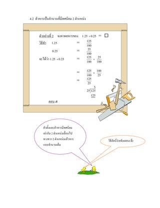 4.2 ตัวหารเปนจํานวนที่มีทศนิยม 2 ตําแหนง


       ตัวอยางที่ 2 จงหาผลหารของ 1.25 ÷ 0.25 = 
       วิธีทํา 1.25             =    125
                                             100
                 0.25                  =      25
                                             100
       จะไดวา 1.25 ÷ 0.25            =     125
                                                 ÷
                                                    25
                                             100   100

                                             125     100
                                       =          ×
                                             100      25
                                             125
                                       =
                                              25
                                                   5
                                             25 125
                                                 125
              ตอบ ๕




          ตัวตั้งและตัวหารมีทศนิยม
          เทากัน 2 ตําแหนงเลื่อนไป
          ทางขวา 2 ตําแหนงแลวหาร                         วิธีลัดนี่งายจังเลยนะจะ
          แบบจํานวนเต็ม
 