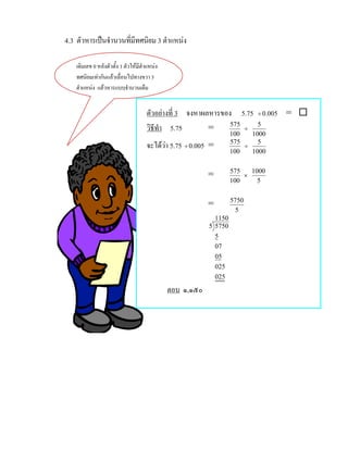 4.3 ตัวหารเปนจํานวนที่มีทศนิยม 3 ตําแหนง

    เติมเลข 0 หลังตัวตั้ง 1 ตัวใหมีตําแหนง
    ทศนิยมเทากันแลวเลื่อนไปทางขวา 3
    ตําแหนง แลวหารแบบจํานวนเต็ม


                                      ตัวอยางที่ 3 จงหาผลหารของ 5.75 ÷ 0.005 = 
                                      วิธีทํา 5.75        =     575
                                                                    ÷
                                                                      5
                                                                    100   1000
                                      จะไดวา 5.75 ÷ 0.005 =       575
                                                                        ÷
                                                                            5
                                                                    100   1000

                                                                    575   1000
                                                           =            ×
                                                                    100     5

                                                                    5750
                                                           =
                                                                      5
                                                             1150
                                                           5 5750
                                                             5
                                                             07
                                                             05
                                                             025
                                                             025
                                               ตอบ ๑,๑๕๐
 