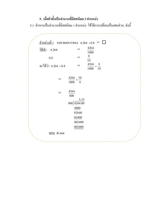 5. เมื่อตัวตั้งเปนจํานวนที่มีทศนิยม 3 ตําแหนง
5.1 ตัวหารเปนจํานวนที่มีทศนิยม 1 ตําแหนง ใชวิธีการเปลี่ยนเปนเศษสวน ดังนี้


       ตัวอยางที่ 1 จงหาผลหารของ 4.264 ÷ 0.8 = 
       วิธีทํา 4.264             =     4264
                                            1000
              0.8                    =       8
                                            10
       จะไดวา 4.264 ÷ 0.8          =      4264 8
                                                 ÷
                                            1000 10

                              4264 10
                     =            ×
                              1000 8

                              4264
                     =
                              800
                                     5.33
                              800 4264.00
                                  4000
                                  02640
                                  02400
                                  002400
                                  002400
              ตอบ ๕.๓๓
 