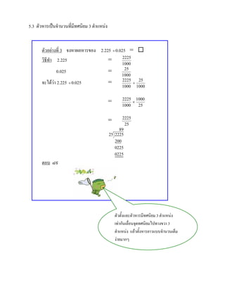 5.3 ตัวหารเปนจํานวนที่มีทศนิยม 3 ตําแหนง


       ตัวอยางที่ 3 จงหาผลหารของ 2.225 ÷ 0.025 = 
       วิธีทํา 2.225                  =       2225
                                                     1000
               0.025                         =        25
                                                     1000
       จะไดวา 2.225 ÷ 0.025                =       2225
                                                          ÷
                                                            25
                                                     1000 1000

                                                     2225 1000
                                             =            ×
                                                     1000   25

                                                    2225
                                             =
                                                     25
                                                  89
                                             25 2225
                                                200
                                                0225
                                                0225
       ตอบ ๘๙




                                                 ตัวตั้งและตัวหารมีทศนิยม 3 ตําแหนง
                                                 เทากันเลื่อนจุดทศนิยมไปทางขวา 3
                                                 ตําแหนง แลวตั้งหารยาวแบบจํานวนเต็ม
                                                 งายมากๆ
 