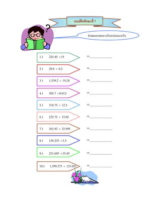 แบบฝกทักษะที่ 7


                                   ชวยผมหาผลหารกันหนอยนะครับ




1.)    225.45 ÷ 15                =.............................

2.)    20.8 ÷ 0.2                 =.............................

3.)    1,539.2 ÷ 19.24            =.............................

4.)    305.7 ÷ 0.012              =.............................

5.)    318.75 ÷ 12.5              =.............................

6.)    225.75 ÷ 15.05             =.............................

7.)    363.93 ÷ 25.995            =.............................

8.)    158.235 ÷ 3.5              =.............................

9.)    251.695 ÷ 35.45            =.............................

10.)   1,599.273 ÷ 123.021        =.............................
 