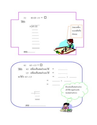 3.)        45.122 ÷ 11 = 
   วิธีทํา
                 11 45.122                                                     งายมากเดี๋ยว
                    ............
                                                                               ระบายสีเสร็จ
                    .............
                    ..............                                             กอนนะ
                     ..............
                     ...............
                     ................



       ตอบ................



       4.)     4.5 ÷ 1.5 = 
วิธีทํา 4.5 เปลี่ยนเปนเศษสวนจะได               = ……………
          1.5 เปลี่ยนเปนเศษสวนจะได             = ……………
จะไดวา 4.5 ÷ 1.5                                = ................ ÷ ...............
                                  =               ................ × ...............
                                  =               ................
                                                                     ตองแปลงเปนเศษสวนกอน
                                                                     แลวใชการคูณสวนกลับ
                   ....... ..........                                ของเศษสวนตัวหาร
                           ..........
                           ..........


          ตอบ .................................
 