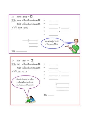 5.) 603.6 ÷ 20.12 = 
วิธีทํา 603.6 เปลี่ยนเปนเศษสวนจะได                    =        ……………
        20.12 เปลี่ยนเปนเศษสวนจะได                    =        ……………
จะไดวา 603.6 ÷ 20.12                                   =        ....................   ÷   ..................
                                                         =        ....................   ×   ...................
                                                         =        ....................
                    ............. ....................
                                                           เด็กๆทําไดอยูแลว ถาไม
                                  ....................
                                                           เขาใจถามคุณครูไดครับ
                                  ....................

ตอบ .........................


6.) 29.3 ÷ 7.325 = 
วิธีทํา 29.3 เปลี่ยนเปนเศษสวนจะได                     =        ……………
        7.325 เปลี่ยนเปนเศษสวนจะได                    =        ……………
จะไดวา 29.3 ÷ 7.325                                    =        ....................   ÷    .................
                                                         =        ....................   ×    .................
         ตองแปลงเปนเศษสวน เปลี่ยน                     =        ....................
         หารเปนคูณดวยสวนกลับของ
         เศษสวนตัวหาร เขาใจแลวครับ                           .................. ...........................
                                                                                   ............................
                                                                                   ...........................

                                                         ตอบ .............
 