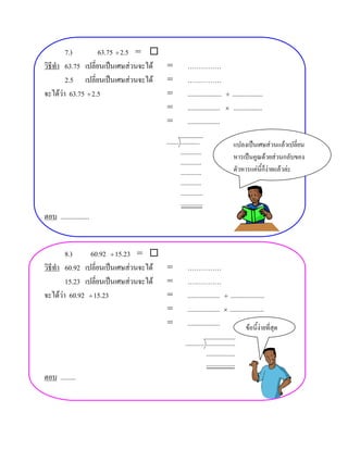 7.)         63.75 ÷ 2.5 = 
วิธีทํา 63.75 เปลี่ยนเปนเศษสวนจะได =          ……………
        2.5 เปลี่ยนเปนเศษสวนจะได =            ……………
จะไดวา 63.75 ÷ 2.5                  =          ....................   ÷ ..................
                                      =          ...................    × .................

                                      =          ...................
                                     ....... ...........                    แปลงเปนเศษสวนแลวเปลี่ยน
                                             ............
                                                                            หารเปนคูณดวยสวนกลับของ
                                             ............
                                             ............                   ตัวหารแคนี้ก็งายแลวละ
                                             ............
                                             .............
                                             .............
ตอบ .................


        8.)     60.92 ÷ 15.23 = 
วิธีทํา 60.92 เปลี่ยนเปนเศษสวนจะได =          ……………
        15.23 เปลี่ยนเปนเศษสวนจะได =          ……………
จะไดวา 60.92 ÷ 15.23                =          ................... ÷ ....................
                                      =          ................... × ....................
                                      =          ...................            ขอนี้งายที่สุด
                                               ........... .................
                                                           .................
                                                           .................
ตอบ .........
 