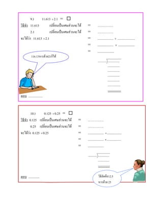 9.)    11.613 ÷ 2.1 = 
วิธีทํา 11.613        เปลี่ยนเปนเศษสวนจะได   =          ……………
        2.1           เปลี่ยนเปนเศษสวนจะได   =          ……………
จะไดวา 11.613 ÷ 2.1                           =          .................... ÷ ......................
                                                =          .................... × .....................
                                                =          .....................
          116.13หารดวย21ก็ได
                                                            ........... ...............
                                                                        ...............
                                                                        ...............
                                                                        ...............
                                                                        ...............
                                                                        ................
                                                                        .................
ตอบ ..................


         10.)     0.125 ÷ 0.25 = 
วิธีทํา 0.125 เปลี่ยนเปนเศษสวนจะได     =     ……………
         0.25 เปลี่ยนเปนเศษสวนจะได     =     ……………
จะไดวา 0.125 ÷ 0.25                     =     .................... ÷ ..................
                                          =     .................... × ..................
                                          =     ....................
                                                ........... ..............
                                                            ..............
                                                            ...............


ตอบ ..............                                          วิธีลัดคือ12.5
                                                            หารดวย 25
 