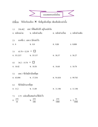 แบบทดสอบหลังเรียน

คําชี้แจง ใหนักเรียนเลือก  ขอที่ถูกตองที่สุด เพียงขอเดียวเทานั้น

1.) 356.487 เลข 7 ที่ขีดเสนใต อยูในหลักใด
ก. หลักหนวย   ข. หลักสวนสิบ                ค. หลักสวนรอย             ง. หลักสวนพัน

2.) จากขอ 1. เลข 8 มีคาเทาไร
ก. 8              ข. 0.8                           ค. 0.08               ง. 0.008

3.) 43.78 + 12.59 = 
ก. 55.1217        ข. 55.137                        ค. 56.37              ง. 56.27

4.) 34.2 – 15.78 = 
ก. 18.42         ข. 18.58                          ค. 18.68              ง. 18.78

5.) เลข 3 ขอใดมีคานอยที่สุด
ก. 43.098         ข. 17.354                        ค. 91.034             ง. 99.783

6.) ขอใดมีคามากที่สุด
ก. 11.2           ข. 11.09                         ค. 11.190             ง. 11.198

7.)      2.75 แปลงเปนเศษสวนไดเทาไร
ก.    275
                     ข. 275                        ค.    275
                                                                         ง.   2
                                                                                   75
      10                 100                            1000                      1000
 