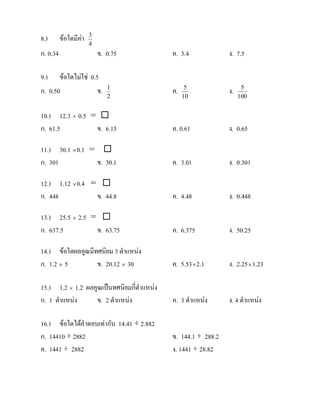 8.)       ขอใดมีคา   3
                       4
ก. 0.34                    ข. 0.75          ค. 3.4             ง. 7.5

9.) ขอใดไมใช 0.5
ก. 0.50            ข.         1
                                            ค.    5
                                                               ง.    5
                              2                  10                 100


10.) 12.3 × 0.5 = 
ก. 61.5          ข. 6.15                    ค. 0.61            ง. 0.65

11.) 30.1 × 0.1 = 
ก. 301           ข. 30.1                    ค. 3.01            ง. 0.301

12.) 1.12 × 0.4 = 
ก. 448           ข. 44.8                    ค. 4.48            ง. 0.448

13.) 25.5 × 2.5 = 
ก. 637.5         ข. 63.75                   ค. 6.375           ง. 50.25

14.) ขอใดผลคูณมีทศนิยม 3 ตําแหนง
ก. 1.2 × 5        ข. 20.12 × 30             ค. 5.53 × 2.1      ง. 2.25 × 1.23

15.) 1.2 × 1.2 ผลคูณเปนทศนิยมกี่ตําแหนง
ก. 1 ตําแหนง     ข. 2 ตําแหนง             ค. 3 ตําแหนง      ง. 4 ตําแหนง

16.) ขอใดไดคําตอบเทากับ 14.41 ÷ 2.882
ก. 14410 ÷ 2882                             ข. 144.1 ÷ 288.2
ค. 1441 ÷ 2882                              ง. 1441 ÷ 28.82
 
