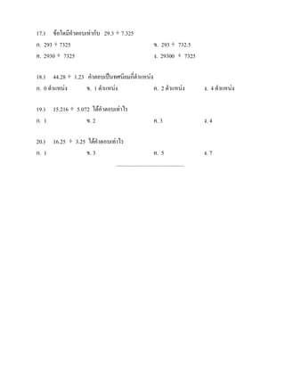 17.) ขอใดมีคําตอบเทากับ 29.3 ÷ 7.325
ก. 293 ÷ 7325                                                 ข. 293 ÷ 732.5
ค. 2930 ÷ 7325                                                ง. 29300 ÷ 7325

18.) 44.28 ÷ 1.23 คําตอบเปนทศนิยมกี่ตําแหนง
ก. 0 ตําแหนง     ข. 1 ตําแหนง               ค. 2 ตําแหนง                       ง. 4 ตําแหนง

19.) 15.216 ÷ 5.072 ไดคําตอบเทาไร
ก. 1              ข. 2                                        ค. 3                ง. 4

20.) 16.25 ÷ 3.25 ไดคําตอบเทาไร
ก. 1             ข. 3                                    ค. 5                     ง. 7
                              .................................................
 