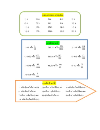 เฉลยแบบทดสอบกอนเรียน
       1) ง               2) ค          3) ค       4) ก                5) ง
       6) ก               7) ข          8) ข       9) ง                10) ข
       11) ค              12) ง         13) ข      14) ค               15) ข
       16) ก              17) ง         18) ก      19) ค               20) ค



                                      แบบฝกทักษะที่ 1
       1) 0.9 หรือ    9
                                        2) 0.721 หรือ 721              3) 1.19 หรือ 119
                     10                                  1000                         100


       4) 0.432 หรือ    432
                                         5) 1.02 หรือ 102              6) 0.15 หรือ    15
                       1000                             100                           100


       7) 0.045 หรือ    45
                                         8) 20.9 หรือ   209
                                                                       9) 2.3 หรือ   23
                       1000                             10                           10


       10) 0.05 หรือ    5
                       100


                                  แบบฝกทักษะที่ 2
1) หลักสวนพันมีคา 0.008         2) หลักสวยรอยมีคา 0.08
                                                               3) หลักสวนรอยมีคา 0.03
4) หลักสวนสิบมีคา 0             5) หลักสวนสิบมีคา 0.4       6)หลักสวนพันมีคา 0.008
7)หลักสวนพันมีคา 0.004           8)หลักสวนสิบมีคา 0          9)หลักสวนสิบมีคา 0.8
10) หลักสวนรอยมีคา 0.03
                    
 