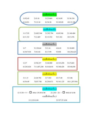 แบบฝกทักษะที่ 4.2
      1) 92.45     2) 0.18    3) 23.069 4) 14.09          5) 38.154
      6) 8.031     7) 12.18   8) 54.30        9) 102.09   10) 12.108

                             แบบฝกทักษะที่ 5
      1) 17.95     2) 602.544 3) 392.794 4) 69.546        5) 140.404
      6) 3.152     7) 2.469    8) 13.552 9) 5.341         10) 3.476

                            แบบฝกทักษะที่ 6.1
      1) 7         2) 150.64 3) 2.16          4) 6.01     5) 10.089
      6) 567.918   7) 81.84   8) 17.99        9) 858      10) 256.623

                              แบบฝกทักษะที่ 6.2
      1) 27        2) 98,357 3) 48,900 4) 315,450         5) 27,603
      6) 283,824   7) 1,047,240 8) 610,018 9) 348,428     10) 48,850

                            แบบฝกทักษะที่ 6.3
      1) 1.15      2) 28.792 3) 7.452         4) 17.48    5) 3.06
      6) 56.49     7)247.746 8) 256.671 9) 161.125        10) 1,287.936

                            แบบฝกทักษะที่ 6.4
1) 15.50 × 9 =  ตอบ 139.50 บาท      2) 2.50 × 26 =  ตอบ 65 บาท
                            แบบฝกทักษะที่ 6.5
              1) 2,124 บาท                    2) 327.25 บาท
 