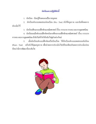 นักเรียนควรปฏิบัติดังนี้

             1. นักเรียน เรียนรูดวยตนเองเปนรายบุคคล
             2. นักเรียนทําแบบทดสอบกอนเรียน (Pre - Test) สงใหครูตรวจ และบันทึกผลการ
ประเมินไว
               3. นักเรียนศึกษาแบบฝกทักษะคณิตศาสตร เรื่อง การบวก การลบ และการคูณทศนิยม
               4. นักเรียนลงมือทําแบบฝกหัดหลังจากศึกษาแบบฝกทักษะคณิตศาสตร เรื่อง การบวก
การลบ และการคูณทศนิยม ถายังไมเขาใจใหกลับไปดูตัวอยางใหม
               5. เมื่อนักเรียนทําแบบฝกหัดเสร็จเรียบรอย ใหนักเรียนทําแบบทดสอบหลังเรียน
(Prost – Test) แลวสงใหคุณครูตรวจ เพื่อนําผลการประเมินไปเปรียบเทียบกับผลการประเมินกอน
เรียนวามีการพัฒนาถึงระดับใด
 