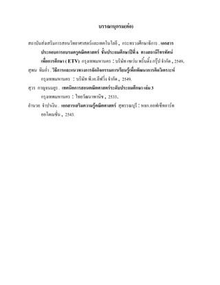 บรรณานุกรม(ตอ)

สถาบันสงเสริมการสอนวิทยาศาสตรและเทคโนโลยี , กระทรวงศึกษาธิการ . เอกสาร
      ประกอบการอบรมครูคณิตศาสตร ชั้นประถมศึกษาปที่ 6 ทางสถานีโทรทัศน
      เพื่อการศึกษา ( ETV) กรุงเทพมหานคร : บริษัท เซเวน พริ้นติ้ง กรุป จํากัด , 2549.
สุพน ทิมอ่ํา . วิธีการและแนวทางการจัดกิจกรรมการเรียนรูเพื่อพัฒนาการคิดวิเคราะห
      กรุงเทพมหานคร : บริษัท พี.เอ.ลีฟวิ่ง จํากัด , 2549.
สุวร กาญจนมยูร . เทคนิคการสอนคณิตศาสตรระดับประถมศึกษา เลม 3
       กรุงเทพมหานคร : ไทยวัฒนาพานิช , 2533.
อํานวย จําปาเงิน . เอกสารเสริมความรูคณิตศาสตร สุพรรณบุรี : หจก.ออฟเซ็ทอารท
      ออโตเมชั่น , 2543.
 