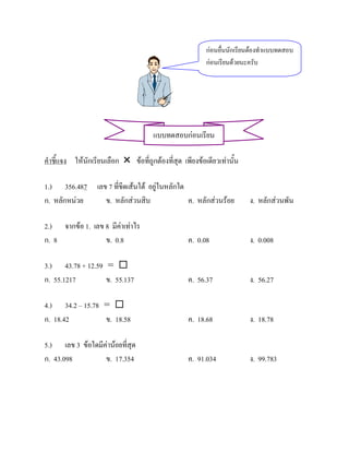กอนอืนนักเรียนตองทําแบบทดสอบ
                                                                ่
                                                          กอนเรียนดวยนะครับ




                                       แบบทดสอบกอนเรียน

คําชี้แจง ใหนักเรียนเลือก  ขอที่ถูกตองที่สุด เพียงขอเดียวเทานั้น

1.) 356.487 เลข 7 ที่ขีดเสนใต อยูในหลักใด
ก. หลักหนวย   ข. หลักสวนสิบ                ค. หลักสวนรอย             ง. หลักสวนพัน

2.) จากขอ 1. เลข 8 มีคาเทาไร
ก. 8              ข. 0.8                           ค. 0.08               ง. 0.008

3.) 43.78 + 12.59 = 
ก. 55.1217        ข. 55.137                        ค. 56.37              ง. 56.27

4.) 34.2 – 15.78 = 
ก. 18.42         ข. 18.58                          ค. 18.68              ง. 18.78

5.) เลข 3 ขอใดมีคานอยที่สุด
ก. 43.098         ข. 17.354                        ค. 91.034             ง. 99.783
 