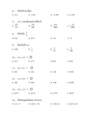6.) ขอใดมีคามากที่สุด
ก. 11.2           ข. 11.09               ค. 11.190       ง. 11.198

7.)      2.75 แปลงเปนเศษสวนไดเทาไร
ก.    275
                     ข. 275              ค.    275
                                                         ง.   2
                                                                   75
      10                       100            1000                1000


8.)        ขอใดมีคา   3
                        4
ก. 0.34                     ข. 0.75      ค. 3.4          ง. 7.5

9.) ขอใดไมใช 0.5
ก. 0.50            ข.          1
                                         ค.    5
                                                         ง.    5
                               2              10              100


10.) 12.3 × 0.5 = 
ก. 61.5          ข. 6.15                 ค. 0.61         ง. 0.65

11.) 30.1 × 0.1 = 
ก. 301           ข. 30.1                 ค. 3.01         ง. 0.301

12.) 1.12 × 0.4 = 
ก. 448           ข. 44.8                 ค. 4.48         ง. 0.448

13.) 25.5 × 2.5 = 
ก. 637.5         ข. 63.75                ค. 6.375        ง. 50.25

14.) ขอใดผลคูณมีทศนิยม 3 ตําแหนง
ก. 1.2 × 5        ข. 20.12 × 30          ค. 5.53 × 2.1   ง. 2.25 × 1.23
 