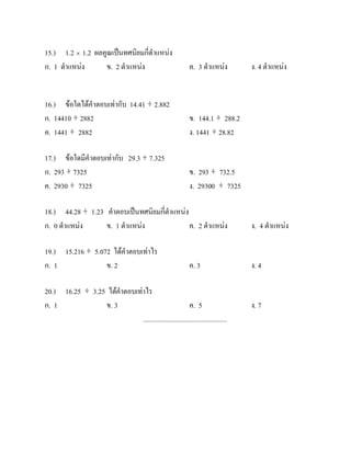 15.) 1.2 × 1.2 ผลคูณเปนทศนิยมกี่ตําแหนง
ก. 1 ตําแหนง     ข. 2 ตําแหนง                               ค. 3 ตําแหนง       ง. 4 ตําแหนง


16.) ขอใดไดคําตอบเทากับ 14.41 ÷ 2.882
ก. 14410 ÷ 2882                                               ข. 144.1 ÷ 288.2
ค. 1441 ÷ 2882                                                ง. 1441 ÷ 28.82

17.) ขอใดมีคําตอบเทากับ 29.3 ÷ 7.325
ก. 293 ÷ 7325                                                 ข. 293 ÷ 732.5
ค. 2930 ÷ 7325                                                ง. 29300 ÷ 7325

18.) 44.28 ÷ 1.23 คําตอบเปนทศนิยมกี่ตําแหนง
ก. 0 ตําแหนง     ข. 1 ตําแหนง               ค. 2 ตําแหนง                       ง. 4 ตําแหนง

19.) 15.216 ÷ 5.072 ไดคําตอบเทาไร
ก. 1              ข. 2                                        ค. 3                ง. 4

20.) 16.25 ÷ 3.25 ไดคําตอบเทาไร
ก. 1             ข. 3                                    ค. 5                     ง. 7
                              .................................................
 