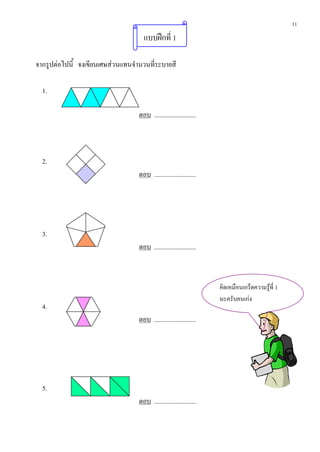 11
                                     แบบฝกที่ 1

จากรูปตอไปนี้ จงเขียนเศษสวนแทนจํานวนที่ระบายสี

  1.

                                   ตอบ ..........................



  2.
                                   ตอบ ..........................




  3.
                                   ตอบ ..........................



                                                                    คิดเหมือนเกร็ดความรูที่ 1
                                                                    นะครับคนเกง
  4.
                                   ตอบ ..........................




  5.
                                   ตอบ ..........................
 