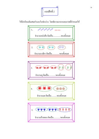 14
                               แบบฝกที่ 2


ใหนักเรียนเติมเศษสวนลงในชองวาง โดยพิจารณาจากแผนภาพที่กําหนดให

            1.         

                  จานวนหนังสือ คิดเปน................ของทั้งหมด
                   ํ


             2.                              

                  จํานวนนาฬิกา คิดเปน...............ของทั้งหมด



            3.         

                   จานวนหู คิดเปน..............ของทั้งหมด
                    ํ



            4.                             

                     จํานวนมด คิดเปน...........ของทั้งหมด



             5.        

                  จํานวนถวยทอง คิดเปน..............ของทั้งหมด
 