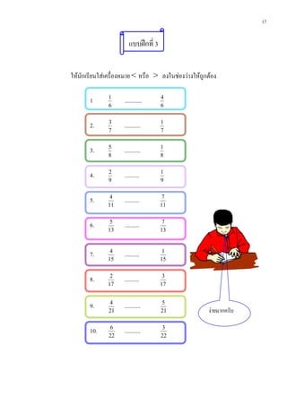 17


                        แบบฝกที่ 3


ใหนักเรียนใสเครื่องหมาย < หรือ > ลงในชองวางใหถูกตอง

       1      1
                     ............     4
              6                       6


       2.     3
                     ...........      1
              7                       7


       3.     5
                     ...........      1
              8                       8


       4.     2
                     ..........       1
              9                       9


       5.      4
                     ..........        7
              11                      11


       6.      5
                     ..........        7
              13                      13



       7.      4
                     ..........        1
              15                      15


       8.      2
                     ..........        3
              17                      17


       9.     4
                     ...........      5
              21                      21              งายมากครับ

       10.    6
                     ...........       3
              22                      22
 