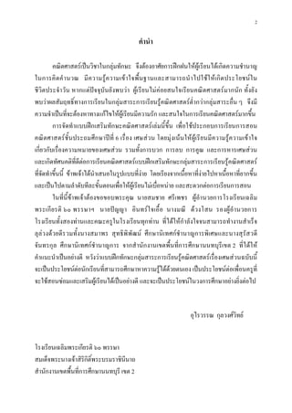 2

                                              คํานํา

         คณิตศาสตรเปนวิชาในกลุมทักษะ จึงตองอาศัยการฝกฝนใหผูเรียนไดเกิดความชํานาญ
ในการคิ ด คํ า นวณ มี ค วามรู ความเข า ใจพื้ นฐานและสามารถนํ า ไปใช ใ ห เกิ ด ประโยชน ใ น
ชีวิตประจํา วัน หากแตปจจุบันยั งพบวา ผูเรียนไม คอยสนใจเรียนคณิต ศาสตรมากนัก ทั้งยั ง
พบวาผลสัมฤทธิ์ทางการเรียนในกลุมสาระการเรียนรูคณิตศาสตรต่ํากวากลุมสาระอื่น ๆ จึงมี
ความจําเปนที่จะตองหาทางแกไขใหผูเรียนมีความรัก และสนใจในการเรียนคณิตศาสตรมากขึ้น
         การจัดทําแบบฝกเสริมทักษะคณิตศาสตรเลมนี้ขึ้น เพื่อใชประกอบการเรียนการสอน
คณิต ศาสตรชั้นประถมศึก ษาป ที่ 6 เรื่ อง เศษสว น โดยมุ งเน นให ผูเรี ยนมีความรู ความเข าใจ
เกี่ยวกับเรื่องความหมายของเศษสวน รวมทั้งการบวก การลบ การคูณ และการหารเศษสวน
และเกิดทัศนคติที่ดีตอการเรียนคณิตศาสตรแบบฝกเสริมทักษะกลุมสาระการเรียนรูคณิตศาสตร
ที่จัดทําขึ้นนี้ ขาพเจาไดนําเสนอในรูปแบบที่งาย โดยเรียงจากเนื้อหาที่งายไปหาเนื้อหาที่ยากขึ้น
และเปนไปตามลําดับทีละขั้นตอนเพื่อใหผูเรียนไมเบื่อหนาย และสะดวกตอการเรียนการสอน
         ในที่นี้ขาพเจาตองขอขอบพระคุณ นายสมชาย ศรีเพชร ผูอํานวยการโรงเรียนเฉลิม
พระเกี ยรติ ๖๐ พรรษาฯ นายป ญญา อินทรใ จเอื้ อ นางมณี ด วงโสน รองผู อํานวยการ
โรงเรียนทั้งสองทานและคณะครูในโรงเรียนทุกทาน ที่ไดใหกําลังใจจนสามารถทํางานสําเร็จ
ลุลวงดวยดีร วมทั้งนางสมาพร สุทธิพิ พัฒน ศึกษานิเทศกชํานาญการพิเศษและนางสุรัสวดี
จันทรกุล ศึกษานิเทศกชํานาญการ จากสํานักงานเขตพื้นที่การศึกษานนทบุรีเขต 2 ที่ไดให
คําแนะนําเปนอยางดี หวังวาแบบฝกทักษะกลุมสาระการเรียนรูคณิตศาสตรเรื่องเศษสวนฉบับนี้
จะเปนประโยชนตอนักเรียนที่สามารถศึกษาหาความรูไดดวยตนเอง เปนประโยชนตอเพื่อนครูที่
จะใชสอนซอมและเสริมผูเรียนไดเปนอยางดี และจะเปนประโยชนในวงการศึกษาอยางยิ่งตอไป


                                                                     อุไรวรรณ กุลวงศวิทย


โรงเรียนเฉลิมพระเกียรติ ๖๐ พรรษา
สมเด็จพระนางเจาสิรกิติ์พระบรมราชินีนาถ
                     ิ
สํานักงานเขตพื้นที่การศึกษานนทบุรี เขต 2
 