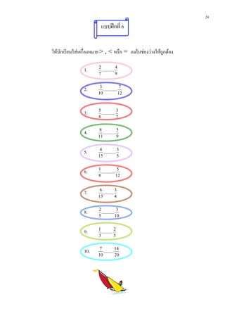 24
                         แบบฝกที่ 6


ใหนักเรียนใสเครื่องหมาย > , < หรือ = ลงในชองวางใหถูกตอง

                1.     2
                         ...........
                                     4
                       7             9


                2.      3
                          ............
                                        7
                       10              12



                3.     5
                         ............
                                      3
                       8              7


                4.      8
                          ...........
                                      5
                       11             9


                5.      4
                          ...........
                                      3
                       15             5


                6.     1
                         ............
                                       5
                       8              12


                7.      6
                          .........
                                    3
                       13           4


                8.     2
                         ...........
                                      3
                       5             10


                9.     1
                         ..........
                                    2
                       3            5


                10.     7
                          .........
                                    14
                       10           20
 