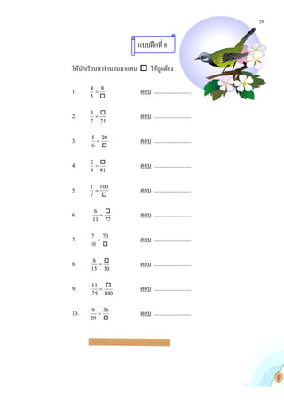 28


                      แบบฝกที่ 8

ใหนักเรียนหาจํานวนมาแทน  ใหถกตอง
                               ู 

1.    4 8
       =               ตอบ ..........................
      5 

      3 
2.     =               ตอบ ..........................
      7 21


3.    5 20
       =               ตอบ ..........................
      6 

      2 
4.     =               ตอบ ..........................
      9 81


5.    1 100
       =               ตอบ ..........................
      7 

        6 
6.       =             ตอบ ..........................
       11 77


7.     7 70
        =              ตอบ ..........................
      10 

       8 
8.      =              ตอบ ..........................
      15 30

      11 
9.      =              ตอบ ..........................
      25 100


10.   9 36
        =              ตอบ ..........................
      20 
 