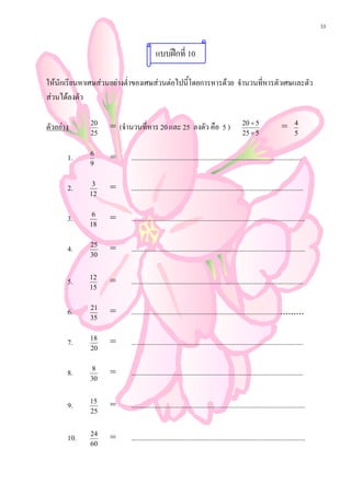 33


                                        แบบฝกที่ 10

ใหนักเรียนหาเศษสวนอยางต่ําของเศษสวนตอไปนี้โดยการหารดวย จํานวนที่หารตัวเศษและตัว
สวนไดลงตัว

                                                                                          20 ÷ 5
ตัวอยาง      20
                    = (จํานวนที่หาร 20 และ 25 ลงตัว คือ 5 )                                                     =       4
              25                                                                          25 ÷ 5                        5


       1.     6
                    =      .................................................................................................
              9


       2.     3
                    =      ..................................................................................................
             12


       3.     6
                    =      ...................................................................................................
             18


       4.     25
                    =      ...................................................................................................
              30


       5.    12
                    =      ..................................................................................................
             15


       6.     21
                    =      ..............................................................................................
              35


       7.    18
                    =      ..................................................................................................
             20


       8.      8
                    =      ..................................................................................................
              30


       9.    15
                    =      ...................................................................................................
             25


       10.    24
                    =      ...................................................................................................
              60
 