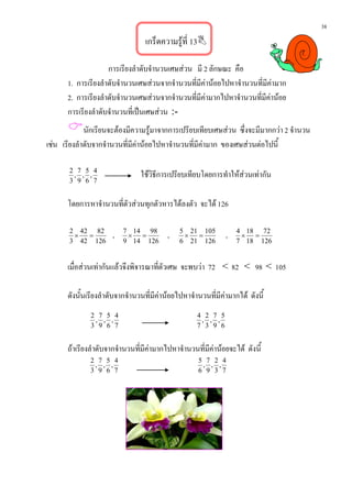 38
                                     เกร็ดความรูที่ 13

                     การเรียงลําดับจํานวนเศษสวน มี 2 ลักษณะ คือ
       1. การเรียงลําดับจํานวนเศษสวนจากจํานวนที่มีคานอยไปหาจํานวนที่มีคามาก
       2. การเรียงลําดับจํานวนเศษสวนจากจํานวนที่มีคามากไปหาจํานวนที่มีคานอย
       การเรียงลําดับจํานวนที่เปนเศษสวน :-
       นักเรยนจะตองมีความรูมาจากการเปรียบเทียบเศษสวน ซึ่งจะมีมากกวา 2 จํานวน
             ี
เชน เรียงลําดับจากจํานวนที่มีคานอยไปหาจํานวนที่มีคามาก ของเศษสวนตอไปนี้

       2 7 5 4
        , , ,                     ใชวิธีการเปรียบเทียบโดยการทําใหสวนเทากัน
       3 9 6 7


       โดยการหาจํานวนที่ตัวสวนทุกตัวหารไดลงตัว จะได 126

       2 42 82
        ×  =           ,   7 14 98
                            × =                   ,     5 21 105
                                                         ×  =                      ,   4 18 72
                                                                                        × =
       3 42 126            9 14 126                     6 21 126                       7 18 126


       เมื่อสวนเทากันแลวจึงพิจารณาที่ตัวเศษ จะพบวา 72 < 82 < 98 < 105

       ดังนั้นเรียงลําดับจากจํานวนที่มีคานอยไปหาจํานวนที่มีคามากได ดังนี้
               2 7 5 4                                            4 2 7 5
                , , ,                                              , , ,
               3 9 6 7                                            7 3 9 6


       ถาเรียงลําดับจากจํานวนที่มีคามากไปหาจํานวนที่มีคานอยจะได ดังนี้
               2 7 5 4                                             5 7 2 4
                , , ,                                               , , ,
               3 9 6 7                                             6 9 3 7




                              ..................................................
 