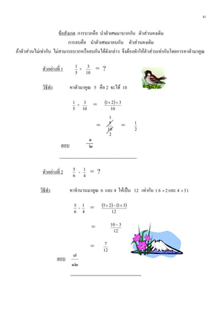 41


                        ขอสังเกต การบวกคือ นําตัวเศษมาบวกกัน ตัวสวนคงเดิม
                              การลบคือ นําตัวเศษมาลบกัน ตัวสวนคงเดิม
ถาตัวสวนไมเทากัน ไมสามารถบวกหรือลบกันไดดังกลาว จึงตองทําใหตัวสวนเทากันโดยการหาตัวมาคูณ

             ตัวอยางที่ 1         1
                                       +        3
                                                        = ?
                                   5           10


             วิธีทํา          หาตัวมาคูณ 5 คือ 2 จะได 10

                               1
                                    +       3
                                                    =         (1 × 2) + 3
                               5           10                     10
                                                                1
                                                                5               1
                                                        =                   =
                                                               10               2
                                                                2
                                                ๑
                        ตอบ                     ๒


             ตัวอยางที่ 2     5
                                       -   1
                                                = ?
                               6           4


            วิธีทํา           หาจํานวนมาคูณ 6 และ 4 ใหเปน 12 เทากัน ( 6 × 2 และ 4 × 3 )

                                5
                                       -   1
                                                =           (5 × 2) − (1 × 3)
                                6          4                      12

                                                                  10 − 3
                                                    =
                                                                   12

                                                              7
                                                    =
                                                             12
                                ๗
                       ตอบ
                               ๑๒
 