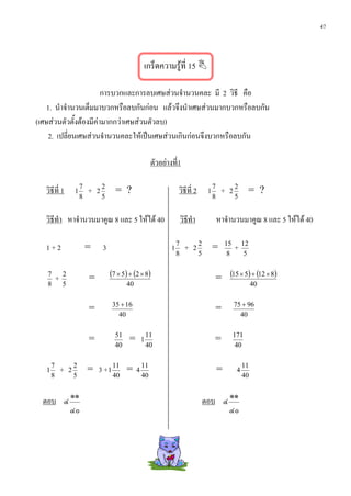 47



                                                           เกร็ดความรูที่ 15 

                        การบวกและการลบเศษสวนจํานวนคละ มี 2 วิธี คือ
    1. นําจํานวนเต็มมาบวกหรือลบกันกอน แลวจึงนําเศษสวนมากบวกหรือลบกัน
(เศษสวนตัวตั้งตองมีคามากกวาเศษสวนตัวลบ)
     2. เปลี่ยนเศษสวนจํานวนคละใหเปนเศษสวนเกินกอนจึงบวกหรือลบกัน

                                                                ตัวอยางที่1

   วิธีที่ 1           1
                           7
                               +   2
                                       2
                                             = ?                            วิธีที่ 2         1
                                                                                                  7
                                                                                                       +   2
                                                                                                               2
                                                                                                                         = ?
                           8           5                                                          8            5


   วิธีทํา หาจํานวนมาคูณ 8 และ 5 ใหได 40                                      วิธทํา
                                                                                   ี                  หาจํานวนมาคูณ 8 และ 5 ใหได 40

   1+2                         =       3                                1
                                                                            7
                                                                                 +   2
                                                                                         2
                                                                                                  =       15
                                                                                                               + 12
                                                                            8            5                 8         5

   7
           +   2
                               =           (7 × 5) + (2 × 8)                                          = (15 × 5) + (12 × 8)
   8           5                                  40                                                                     40

                                           35 + 16                                                             75 + 96
                               =                                                                  =
                                             40                                                                  40

                                             51                11                                              171
                               =                   =       1                                      =
                                             40                40                                               40


   1
       7
               +   2
                       2
                               = 3 +1 11 =             4
                                                           11
                                                                                                      =         4
                                                                                                                    11
       8               5                    40             40                                                       40

                   ๑๑                                                                                      ๑๑
  ตอบ ๔                                                                                      ตอบ ๔
                   ๔๐                                                                                      ๔๐
 