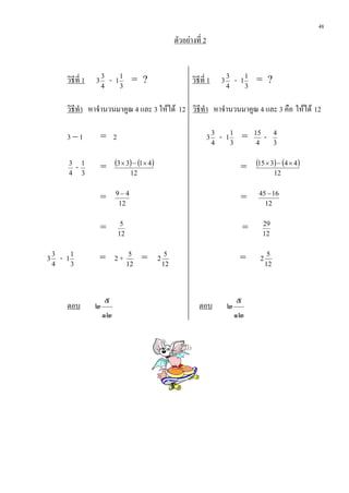 48
                                                                ตัวอยางที่ 2


            วิธีที่ 1    3
                             3
                                 -   1
                                         1
                                              = ?                      วิธีที่ 1        3
                                                                                            3
                                                                                                    -   1
                                                                                                            1
                                                                                                                = ?
                             4           3                                                  4               3


            วิธีทํา หาจํานวนมาคูณ 4 และ 3 ใหได 12 วิธีทํา หาจํานวนมาคูณ 4 และ 3 คือ ใหได 12

            3–1              = 2                                                3
                                                                                    3
                                                                                        -   1
                                                                                                1
                                                                                                        =       15
                                                                                                                     -    4
                                                                                    4           3                4        3

            3
                    -1       = (3 × 3) − (1 × 4)                                                        = (15 × 3) − (4 × 4)
            4        3                        12                                                                          12

                                     9−4                                                                         45 − 16
                             =                                                                          =
                                      12                                                                           12

                                      5                                                                              29
                             =                                                                          =
                                     12                                                                              12


3
    3
        -   1
                1
                         = 2+                 5
                                                   =   2
                                                            5
                                                                                                        =        2
                                                                                                                      5
    4           3                            12            12                                                        12




                              ๕                                                                      ๕
            ตอบ          ๒                                                ตอบ               ๒
                             ๑๒                                                                     ๑๒
 