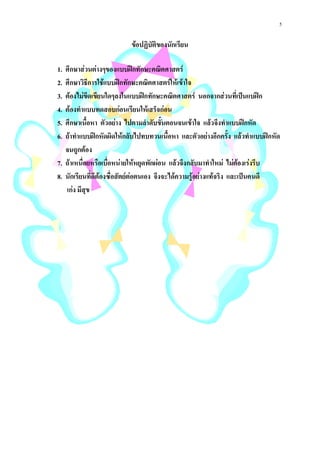 5

                          ขอปฏิบัติของนักเรียน

1. ศึกษาสวนตางๆของแบบฝกทักษะคณิตศาสตร
2. ศึกษาวิธีการใชแบบฝกทักษะคณิตศาสตรใหเขาใจ
                   
3. ตองไมขีดเขียนใดๆลงในแบบฝกทักษะคณิตศาสตร นอกจากสวนที่เปนแบฝก
4. ตองทําแบบทดสอบกอนเรียนใหเสร็จกอน
5. ศึกษาเนื้อหา ตัวอยาง ไปตามลําดับขั้นตอนจนเขาใจ แลวจึงทําแบบฝกหัด
                                                           
6. ถาทําแบบฝกหัดผิดใหกลับไปทบทวนเนื้อหา และตัวอยางอีกครั้ง แลวทําแบบฝกหัด
   จนถูกตอง
7. ถาเหนื่อยหรือเบื่อหนายใหหยุดพักผอน แลวจึงกลับมาทําใหม ไมตองเรงรีบ
8. นักเรียนที่ดีตองซื่อสัตยตอตนเอง จึงจะไดความรูอยางแทจริง และเปนคนดี
   เกง มีสุข
 