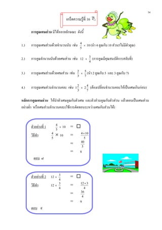 54
                                  เกร็ดความรูที่ 16 

      การคูณเศษสวน มีไดหลายลักษณะ ดังนี้

1.)   การคูณเศษสวนดวยจํานวนนับ เชน        4
                                               ×   10 (นํา 4 คูณกับ 10 สวน5ไมมีตัวคูณ)
                                             5


2.)   การคูณจํานวนนับดวยเศษสวน เชน 12         ×
                                                       3
                                                           (การคูณมีคุณสมบัติการสลับที่)
                                                       4


3.)   การคูณเศษสวนดวยเศษสวน เชน         2
                                              × (นํา 2 คูณกับ 5
                                               5
                                                                      และ 3 คูณกับ 7)
                                            3  7


4.)   การคูณเศษสวนจํานวนคละ เชน       1
                                            2
                                              × 2
                                                  4
                                                       (ตองเปลี่ยนจํานวนคละใหเปนเศษเกินกอน)
                                            3     7


หลักการคูณเศษสวน ใหนําตัวเศษคูณกับตัวเศษ และตัวสวนคูณกับตัวสวน แลวตอบเปนเศษสวน
                                                                 
อยางต่ํา หรือเศษสวนจํานวนคละ(ใชการตัดทอนระหวางเศษกับสวนได)


      ตัวอยางที่ 1        4
                             ×   10 = 
                           5
      วิธีทํา         4
                           × 10     =         4 × 10
                      5                         5
                                              40
                                    =
                                              5
                                    =        8
        ตอบ ๘


      ตัวอยางที่ 2 12 ×     3
                                    = 
                             4
                                              12 × 3
      วิธีทํา         12   ×
                             3
                                    =
                             4                   4
                                              36
                                    =
                                               4
                                    =        9
      ตอบ ๙
 
