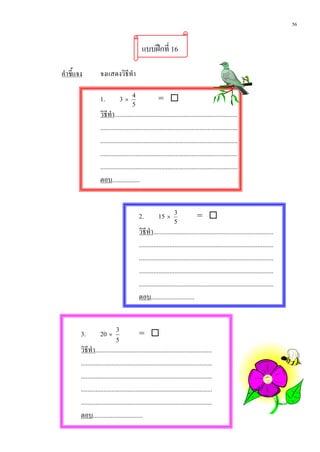 56


                                              แบบฝกที่ 16

คําชี้แจง           จงแสดงวิธีทํา

                    1.           3×     4
                                                        = 
                                        5
                    วิธีทํา.............................................................................
                    ......................................................................................
                    ......................................................................................
                    ......................................................................................
                    ......................................................................................
                    ตอบ.................


                                            2.          15 ×      3
                                                                                = 
                                                                  5
                                            วิธีทํา...........................................................................
                                            ....................................................................................
                                            ....................................................................................
                                            ....................................................................................
                                            ....................................................................................
                                            ตอบ...........................


        3.          20 ×     3
                                            = 
                             5
        วิธีทํา.........................................................................
        ..................................................................................
        ..................................................................................
        ..................................................................................
        ..................................................................................
        ตอบ...............................
 
