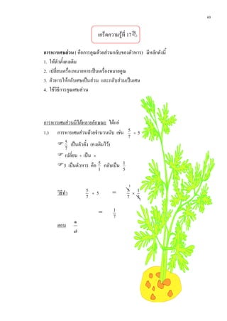 60


                          เกร็ดความรูที่ 17

การหารเศษสวน ( คือการคูณดวยสวนกลับของตัวหาร) มีหลักดังนี้
1. ใหตัวตั้งคงเดิม
2. เปลี่ยนเครื่องหมายหารเปนเครื่องหมายคูณ
3. ตัวหารใหกลับเศษเปนสวน และกลับสวนเปนเศษ
4. ใชวิธีการคูณเศษสวน



การหารเศษสวนมีไดหลายลักษณะ ไดแก
1.) การหารเศษสวนดวยจํานวนนับ เชน         5
                                              ÷   5
                                            7
       5 เปนตัวตั้ง (คงเดิมไว)
           7
       เปลี่ยน ÷ เปน ×
      5 เปนตัวหาร คือ 5 กลับเปน      1
                          1             5


                                            1
      วิธีทํา       5
                      ÷   5         =       5
                                              ×
                                                1
                    7                       7   5
                                                  1

                                    1
                           =
                                    7
                ๑
      ตอบ
                ๗
 