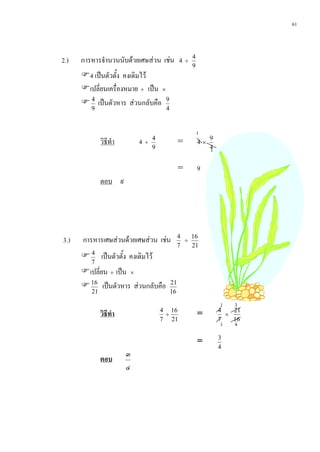 61



2.)   การหารจํานวนนับดวยเศษสวน เชน 4 ÷           4
                                                    9
      4 เปนตัวตั้ง คงเดิมไว
      เปลี่ยนเครื่องหมาย ÷ เปน ×
       4 เปนตัวหาร สวนกลับคือ 9
         9                             4


                                                        1
              วิธีทํา       4   ÷
                                  4
                                                =       4×   9
                                  9                          4
                                                             1

                                                =       9
              ตอบ ๙




3.)   การหารเศษสวนดวยเศษสวน เชน             4
                                                  ÷
                                                    16
                                                7   21
       4 เปนตัวตั้ง คงเดิมไว
         7
      เปลี่ยน ÷ เปน ×
       16 เปนตัวหาร สวนกลับคือ          21
         21                                16

                                                                 1   3
              วิธีทํา                 4 16
                                       ÷                =        4
                                                                   ×
                                                                     21
                                      7 21                       7   16
                                                                 1   4
                                                                 3
                                                        =
                                                                 4
                        ๓
              ตอบ
                        ๔
 