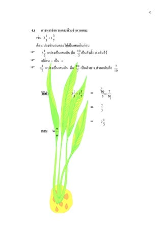 62



4.)       การหารจํานวนคละดวยจํานวนคละ
      เชน 3 1 ÷ 1 3
                 3   7
 ตองแปลงจํานวนคละใหเปนเศษเกินกอน
 3 1 แปลงเปนเศษเกิน คือ 10 เปนตัวตั้ง คงเดิมไว
             3                  3
       เปลี่ยน ÷ เปน ×
      1 แปลงเปนเศษเกิน คือ        เปนตัวหาร สวนกลับคือ
         3                     10                              7
         7                      7                             10




                                                  1
         วิธีทํา              1
                             3 ÷1
                                  3
                                          =       10 7
                                                    ×
                              3   7                3 10
                                                          1
                                                  7
                                          =
                                                  3

                                                      1
                                          =       2
                                                      3
                         ๑
         ตอบ         ๒
                         ๓
 